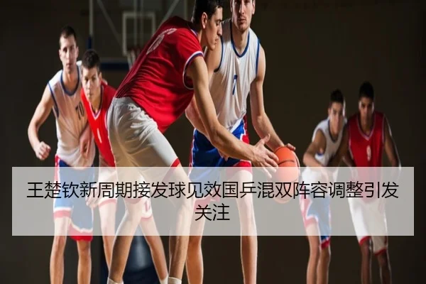 王楚钦新周期接发球见效国乒混双阵容调整引发关注