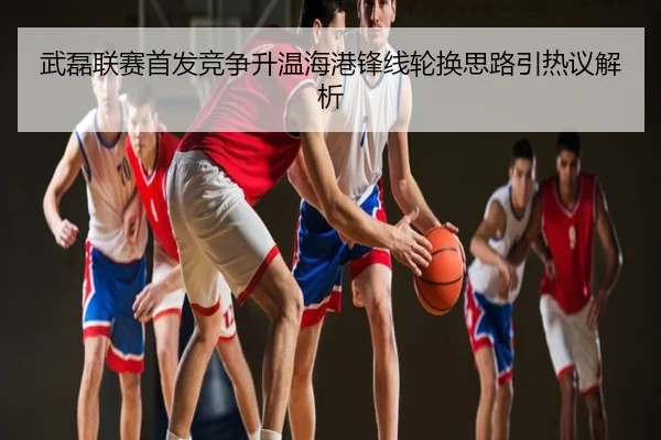 武磊联赛首发竞争升温海港锋线轮换思路引热议解析