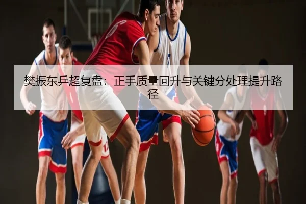 樊振东乒超复盘：正手质量回升与关键分处理提升路径
