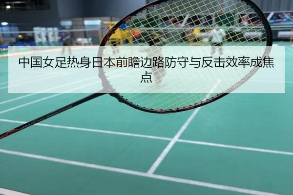 中国女足热身日本前瞻边路防守与反击效率成焦点