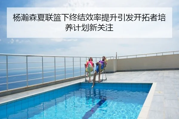 杨瀚森夏联篮下终结效率提升引发开拓者培养计划新关注