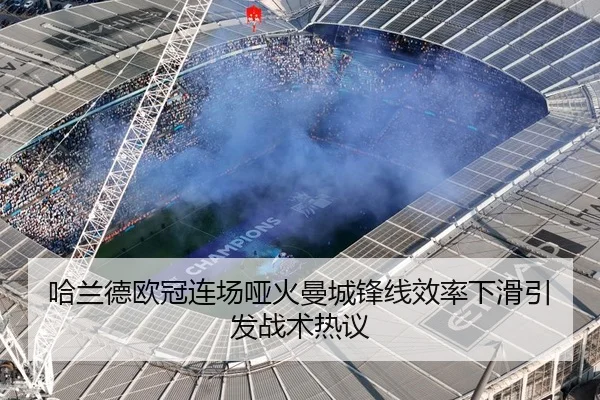 哈兰德欧冠连场哑火曼城锋线效率下滑引发战术热议