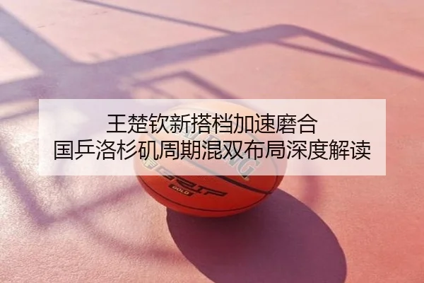 王楚钦新搭档加速磨合 国乒洛杉矶周期混双布局深度解读