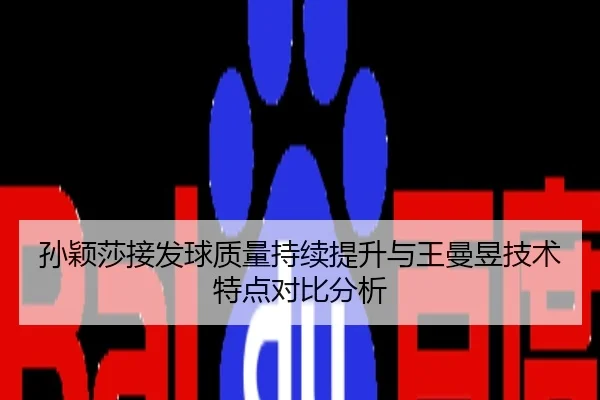 孙颖莎接发球质量持续提升与王曼昱技术特点对比分析