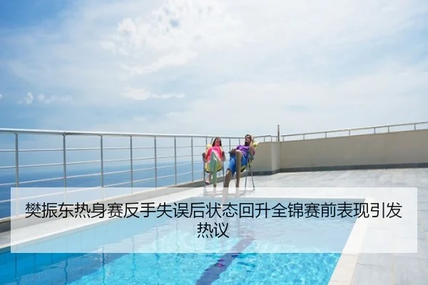樊振东热身赛反手失误后状态回升全锦赛前表现引发热议