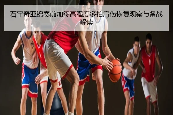 石宇奇亚锦赛前加练高强度多拍肩伤恢复观察与备战解读
